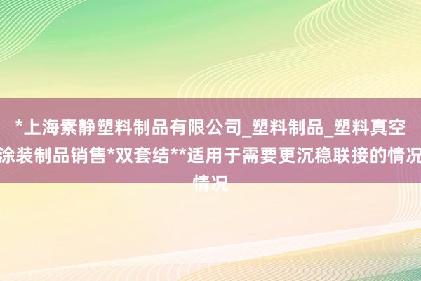 *上海素静塑料制品有限公司_塑料制品_塑料真空涂装制品销售*双套结**适用于需要更沉稳联接的情况