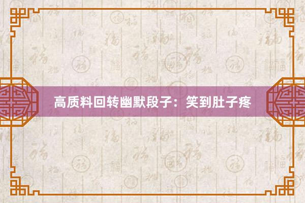 高质料回转幽默段子：笑到肚子疼