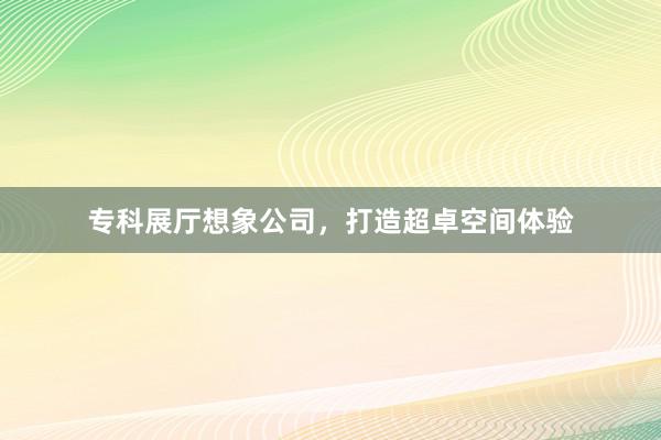 专科展厅想象公司，打造超卓空间体验