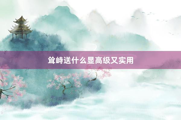 耸峙送什么显高级又实用