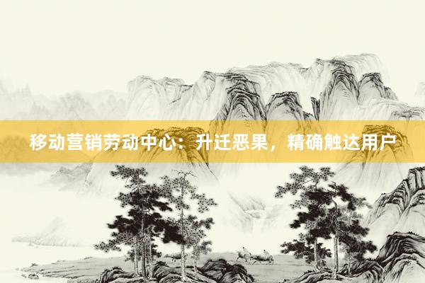 移动营销劳动中心：升迁恶果，精确触达用户